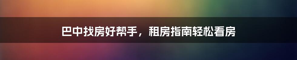 巴中找房好帮手，租房指南轻松看房