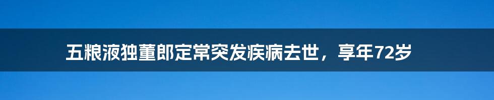 五粮液独董郎定常突发疾病去世，享年72岁