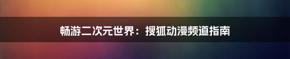 畅游二次元世界：搜狐动漫频道指南