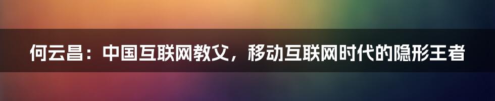 何云昌：中国互联网教父，移动互联网时代的隐形王者