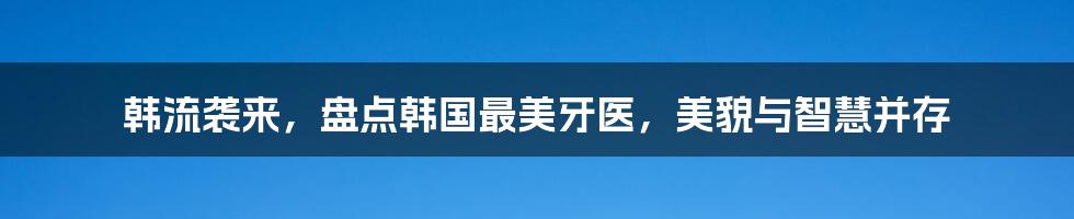 韩流袭来，盘点韩国最美牙医，美貌与智慧并存