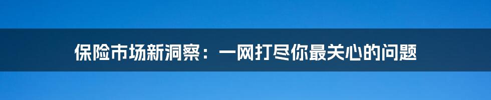 保险市场新洞察：一网打尽你最关心的问题