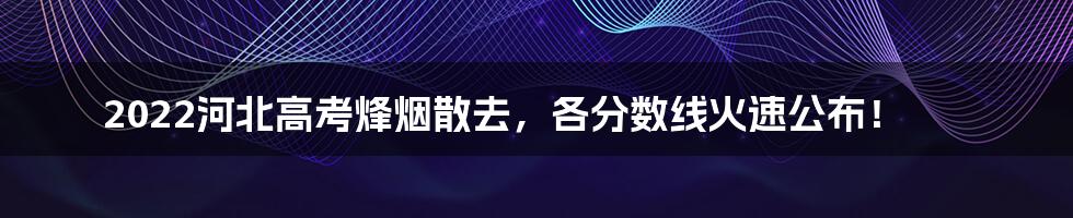 2022河北高考烽烟散去，各分数线火速公布！