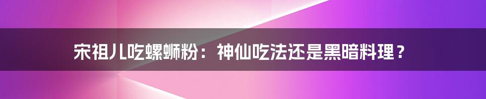 宋祖儿吃螺蛳粉：神仙吃法还是黑暗料理？