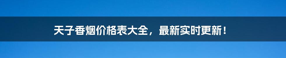 天子香烟价格表大全，最新实时更新！