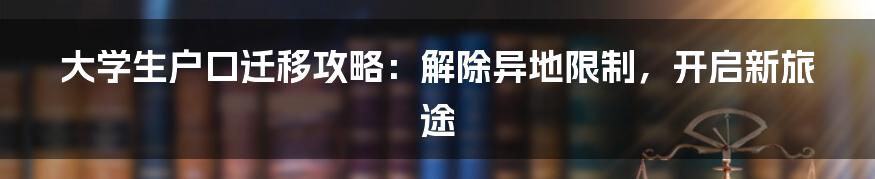 大学生户口迁移攻略：解除异地限制，开启新旅途