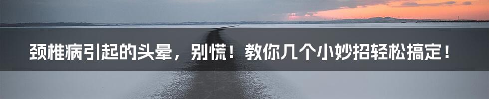 颈椎病引起的头晕，别慌！教你几个小妙招轻松搞定！