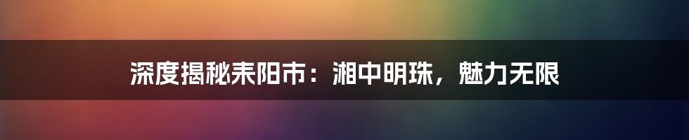 深度揭秘耒阳市：湘中明珠，魅力无限