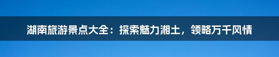 湖南旅游景点大全：探索魅力湘土，领略万千风情