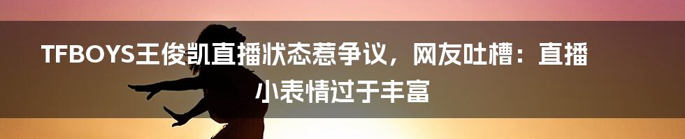 TFBOYS王俊凯直播状态惹争议，网友吐槽：直播小表情过于丰富