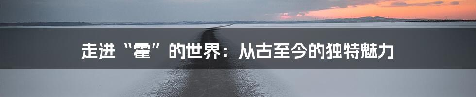 走进“霍”的世界：从古至今的独特魅力