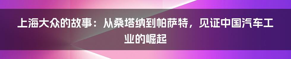 上海大众的故事：从桑塔纳到帕萨特，见证中国汽车工业的崛起