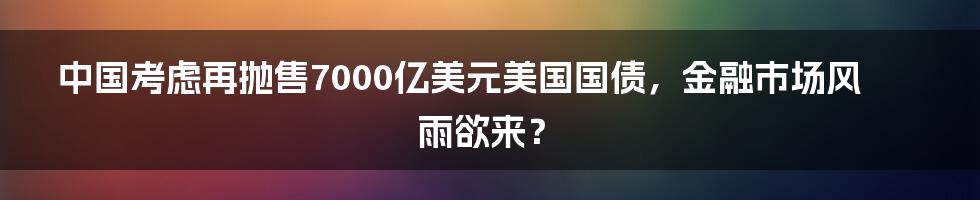 中国考虑再抛售7000亿美元美国国债，金融市场风雨欲来？