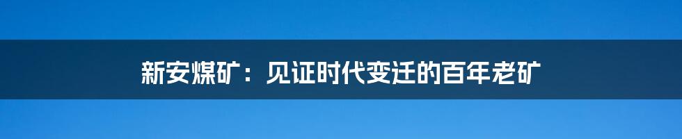 新安煤矿：见证时代变迁的百年老矿