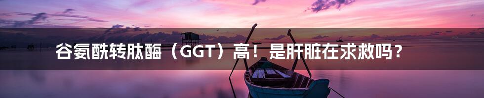 谷氨酰转肽酶（GGT）高！是肝脏在求救吗？