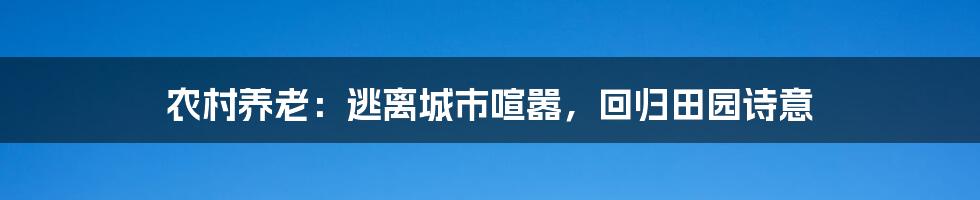 农村养老：逃离城市喧嚣，回归田园诗意