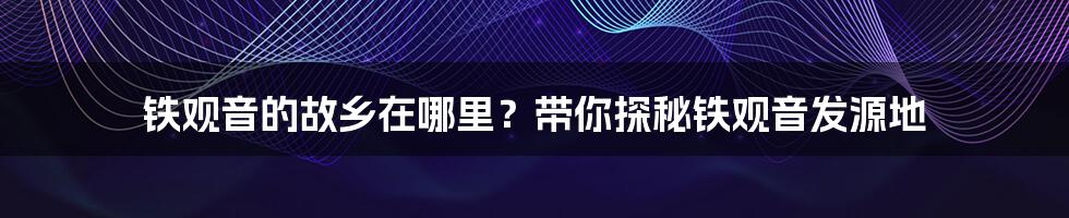 铁观音的故乡在哪里？带你探秘铁观音发源地