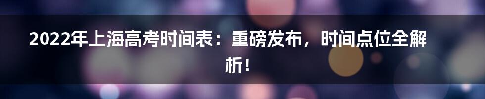 2022年上海高考时间表：重磅发布，时间点位全解析！