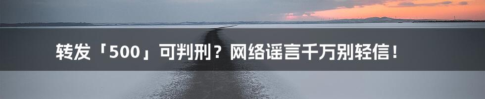 转发「500」可判刑？网络谣言千万别轻信！