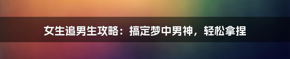 女生追男生攻略：搞定梦中男神，轻松拿捏