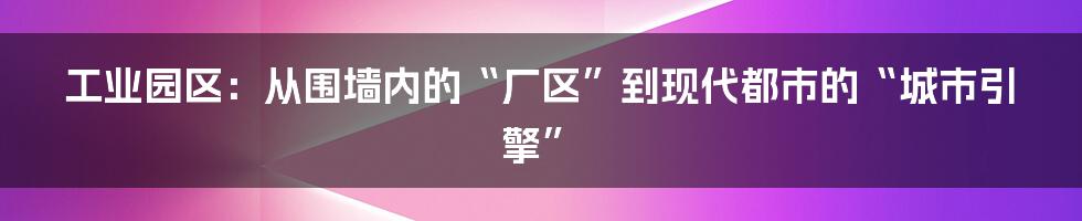 工业园区：从围墙内的“厂区”到现代都市的“城市引擎”