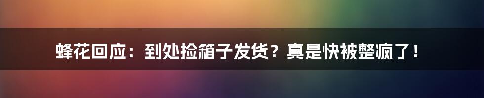 蜂花回应：到处捡箱子发货？真是快被整疯了！