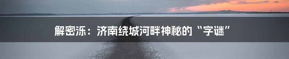 解密泺：济南绕城河畔神秘的“字谜”