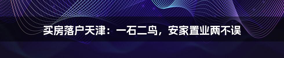 买房落户天津：一石二鸟，安家置业两不误