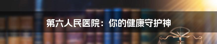 第六人民医院：你的健康守护神