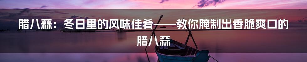 腊八蒜：冬日里的风味佳肴——教你腌制出香脆爽口的腊八蒜