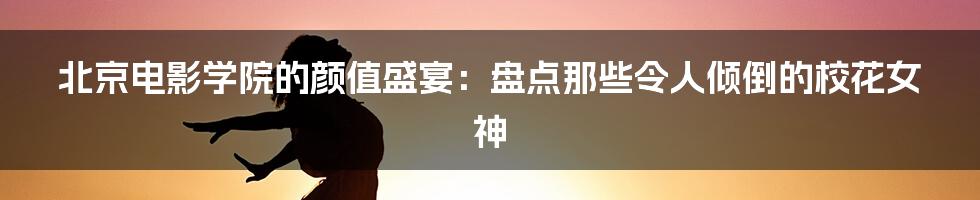 北京电影学院的颜值盛宴：盘点那些令人倾倒的校花女神