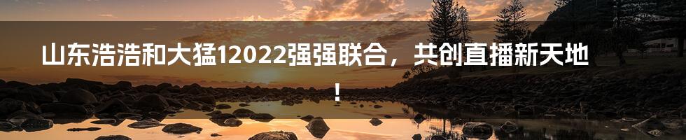 山东浩浩和大猛12022强强联合，共创直播新天地！