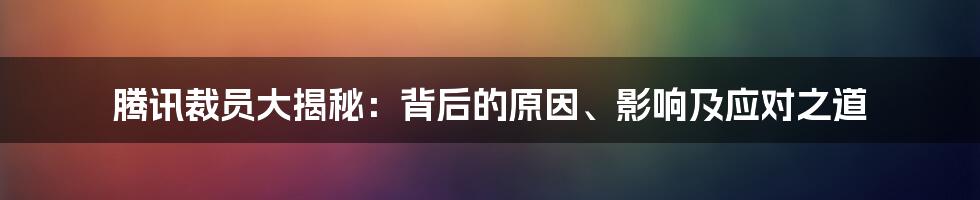 腾讯裁员大揭秘：背后的原因、影响及应对之道