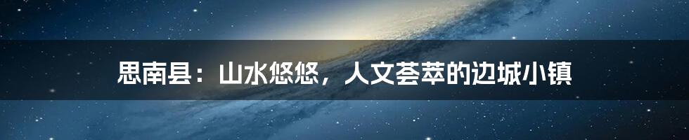 思南县：山水悠悠，人文荟萃的边城小镇