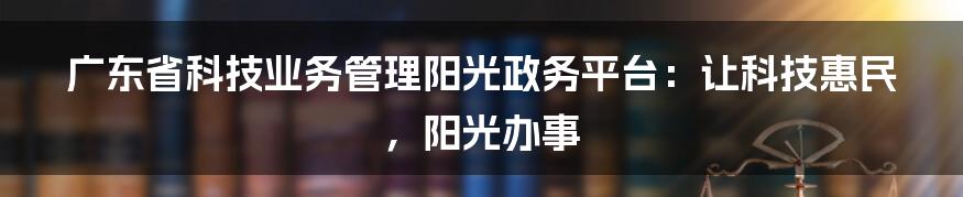 广东省科技业务管理阳光政务平台：让科技惠民，阳光办事