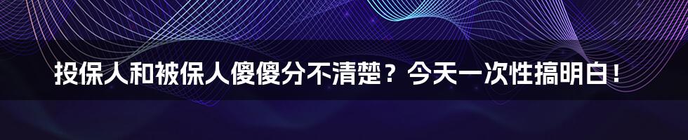 投保人和被保人傻傻分不清楚？今天一次性搞明白！