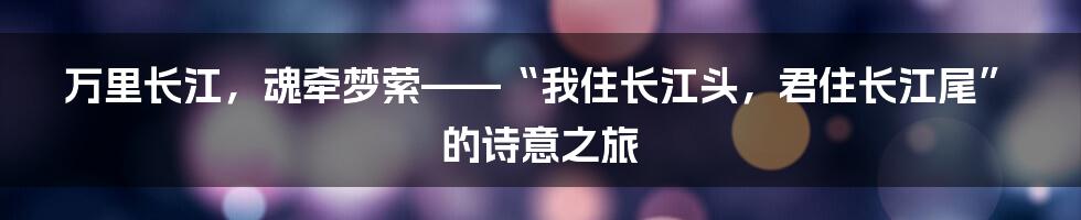 万里长江，魂牵梦萦——“我住长江头，君住长江尾”的诗意之旅