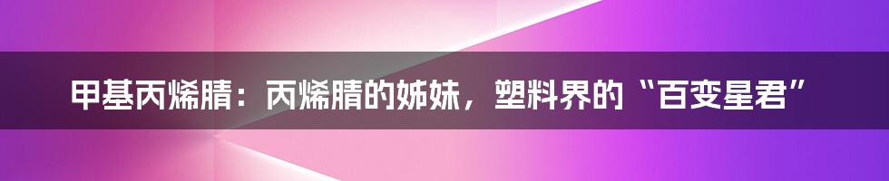 甲基丙烯腈：丙烯腈的姊妹，塑料界的“百变星君”