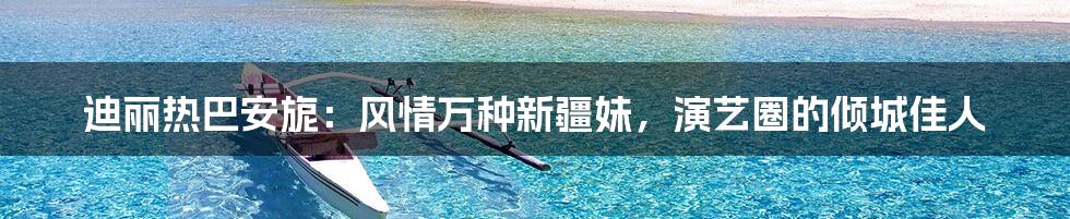 迪丽热巴安旎：风情万种新疆妹，演艺圈的倾城佳人