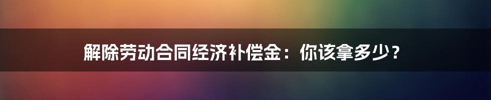 解除劳动合同经济补偿金：你该拿多少？