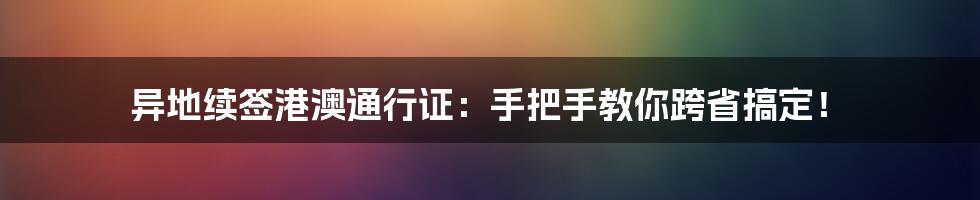 异地续签港澳通行证：手把手教你跨省搞定！