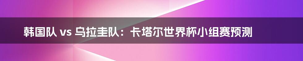 韩国队 vs 乌拉圭队：卡塔尔世界杯小组赛预测