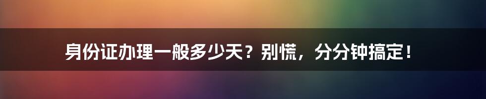 身份证办理一般多少天？别慌，分分钟搞定！