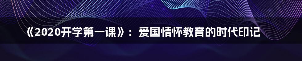 《2020开学第一课》：爱国情怀教育的时代印记