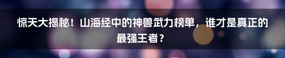 惊天大揭秘！山海经中的神兽武力榜单，谁才是真正的最强王者？