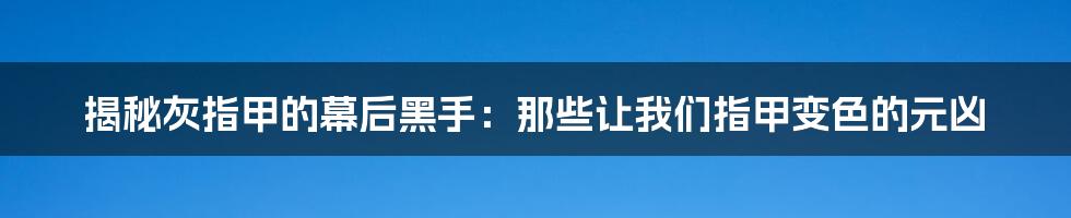 揭秘灰指甲的幕后黑手：那些让我们指甲变色的元凶