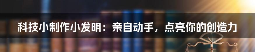 科技小制作小发明：亲自动手，点亮你的创造力