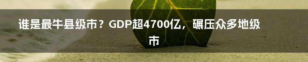 谁是最牛县级市？GDP超4700亿，碾压众多地级市