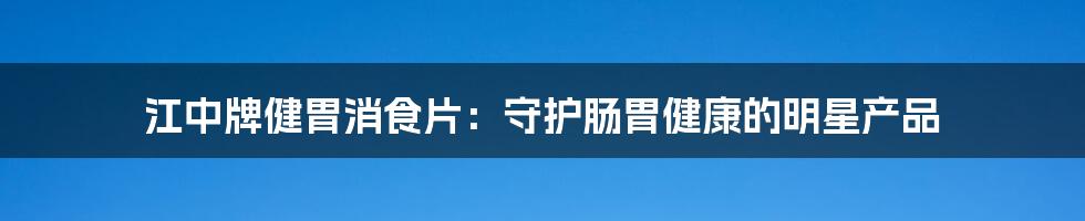 江中牌健胃消食片：守护肠胃健康的明星产品