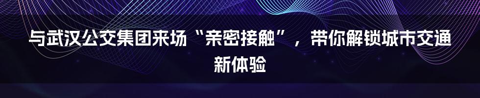 与武汉公交集团来场“亲密接触”，带你解锁城市交通新体验